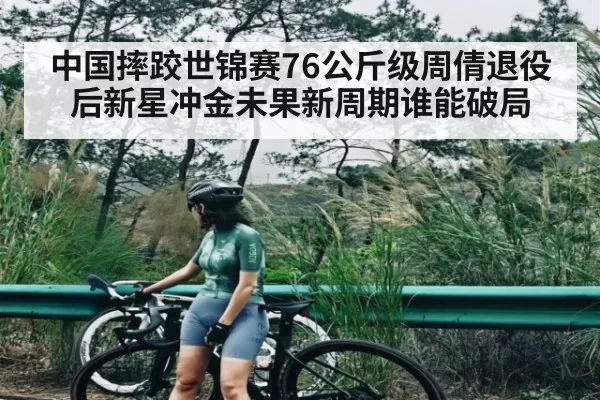 中国摔跤世锦赛76公斤级周倩退役后新星冲金未果新周期谁能破局