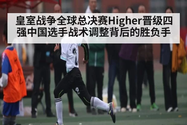 皇室战争全球总决赛Higher晋级四强中国选手战术调整背后的胜负手