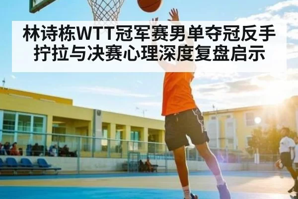 林诗栋WTT冠军赛男单夺冠反手拧拉与决赛心理深度复盘启示