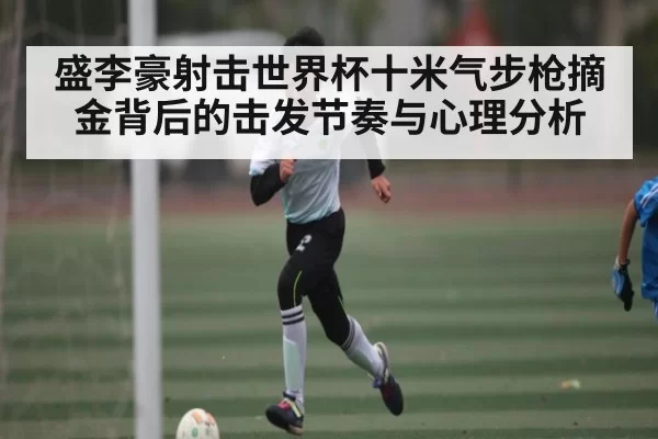 盛李豪射击世界杯十米气步枪摘金背后的击发节奏与心理分析